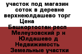 участок под магазин 5 соток в деревне верхнеюлдашево торг › Цена ­ 380 000 - Башкортостан респ., Мелеузовский р-н, Юлдашево д. Недвижимость » Земельные участки продажа   . Башкортостан респ.